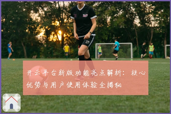 开云平台新版功能亮点解析：核心优势与用户使用体验全揭秘