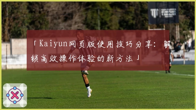 「Kaiyun网页版使用技巧分享：解锁高效操作体验的新方法」