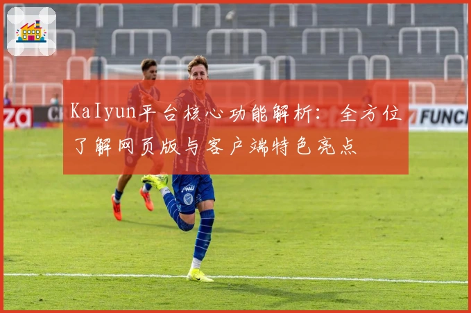 KaIyun平台核心功能解析：全方位了解网页版与客户端特色亮点