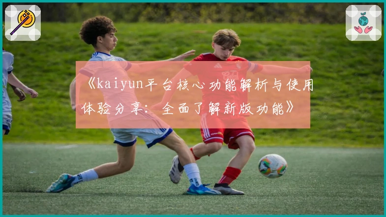 《kaiyun平台核心功能解析与使用体验分享：全面了解新版功能》